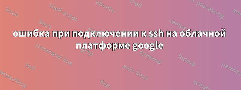 ошибка при подключении к ssh на облачной платформе google