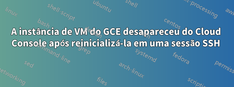 A instância de VM do GCE desapareceu do Cloud Console após reinicializá-la em uma sessão SSH
