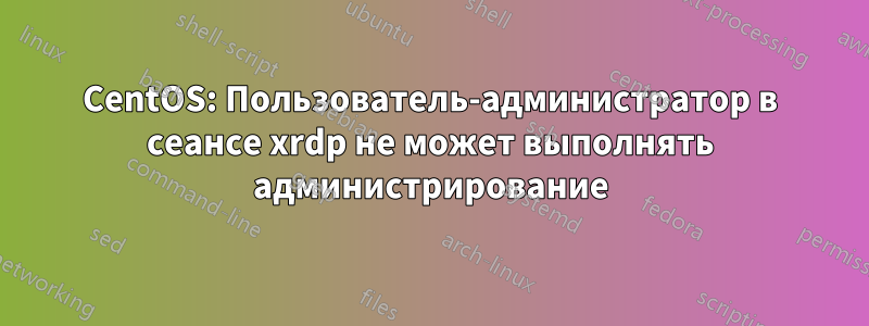 CentOS: Пользователь-администратор в сеансе xrdp не может выполнять администрирование