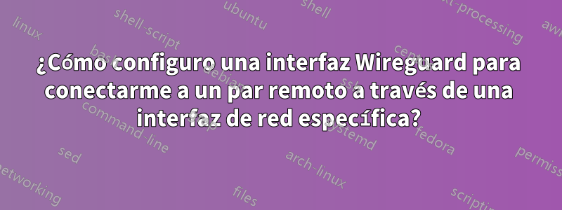 ¿Cómo configuro una interfaz Wireguard para conectarme a un par remoto a través de una interfaz de red específica?