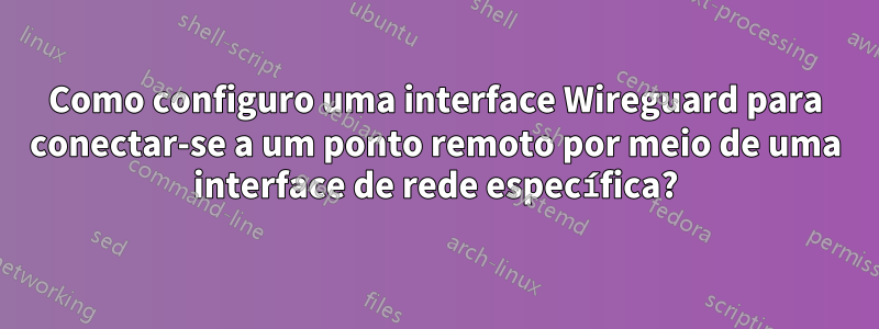 Como configuro uma interface Wireguard para conectar-se a um ponto remoto por meio de uma interface de rede específica?