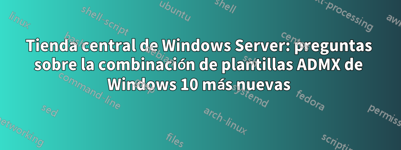Tienda central de Windows Server: preguntas sobre la combinación de plantillas ADMX de Windows 10 más nuevas