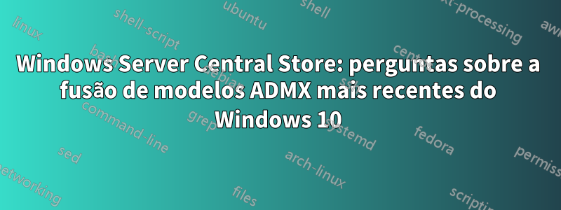 Windows Server Central Store: perguntas sobre a fusão de modelos ADMX mais recentes do Windows 10