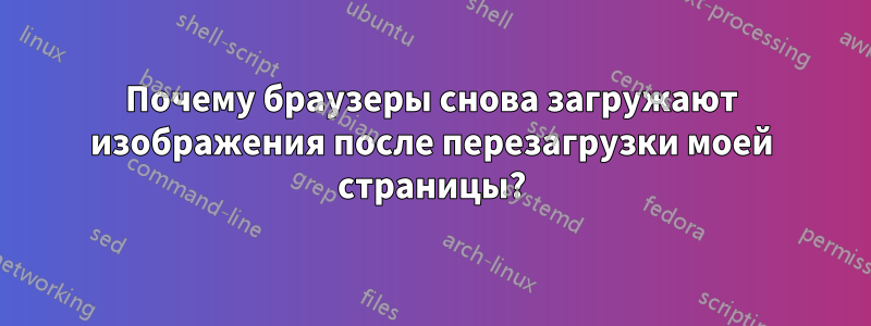 Почему браузеры снова загружают изображения после перезагрузки моей страницы?