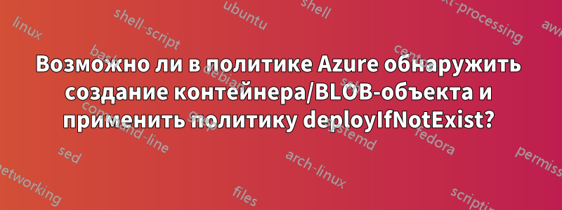 Возможно ли в политике Azure обнаружить создание контейнера/BLOB-объекта и применить политику deployIfNotExist?