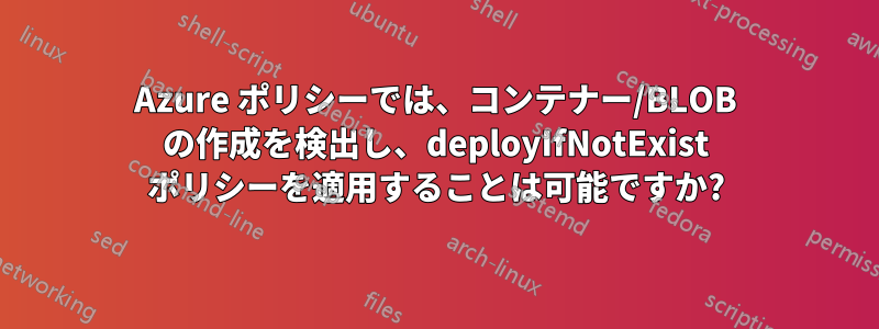 Azure ポリシーでは、コンテナー/BLOB の作成を検出し、deployIfNotExist ポリシーを適用することは可能ですか?