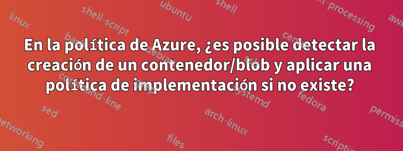 En la política de Azure, ¿es posible detectar la creación de un contenedor/blob y aplicar una política de implementación si no existe?