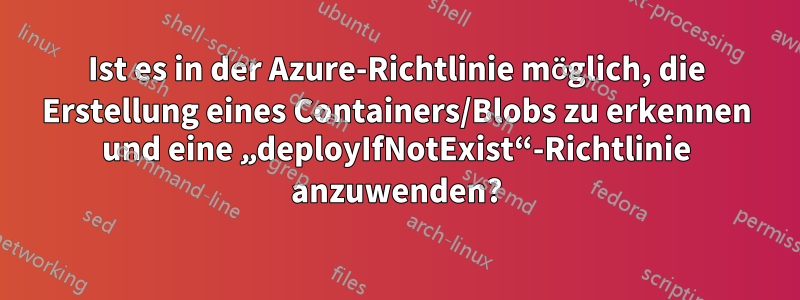 Ist es in der Azure-Richtlinie möglich, die Erstellung eines Containers/Blobs zu erkennen und eine „deployIfNotExist“-Richtlinie anzuwenden?