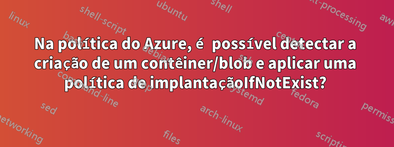 Na política do Azure, é possível detectar a criação de um contêiner/blob e aplicar uma política de implantaçãoIfNotExist?