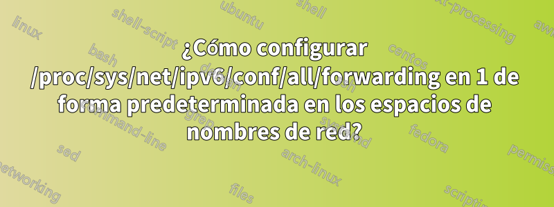 ¿Cómo configurar /proc/sys/net/ipv6/conf/all/forwarding en 1 de forma predeterminada en los espacios de nombres de red?