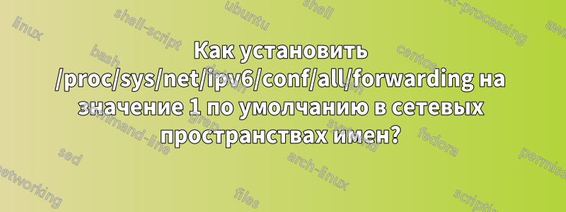 Как установить /proc/sys/net/ipv6/conf/all/forwarding на значение 1 по умолчанию в сетевых пространствах имен?
