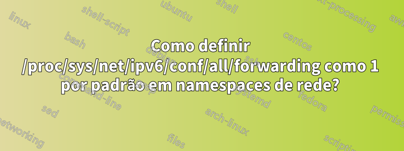 Como definir /proc/sys/net/ipv6/conf/all/forwarding como 1 por padrão em namespaces de rede?
