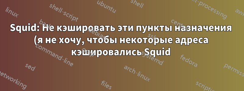 Squid: Не кэшировать эти пункты назначения (я не хочу, чтобы некоторые адреса кэшировались Squid)