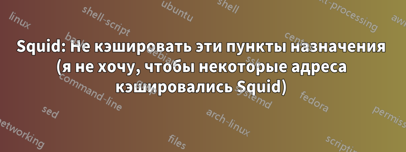 Squid: Не кэшировать эти пункты назначения (я не хочу, чтобы некоторые адреса кэшировались Squid)