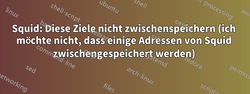Squid: Diese Ziele nicht zwischenspeichern (ich möchte nicht, dass einige Adressen von Squid zwischengespeichert werden)