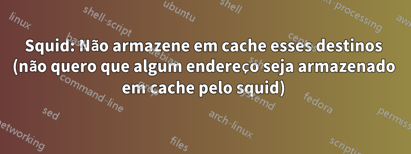 Squid: Não armazene em cache esses destinos (não quero que algum endereço seja armazenado em cache pelo squid)