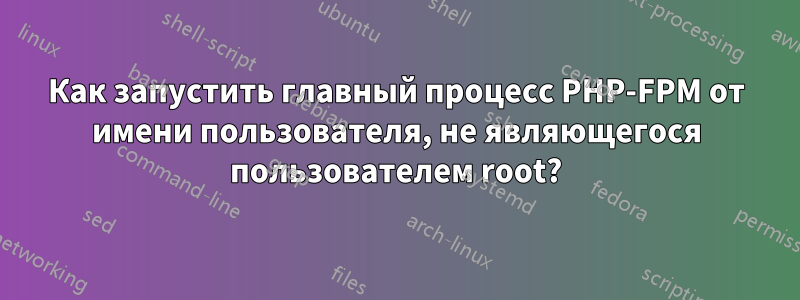 Как запустить главный процесс PHP-FPM от имени пользователя, не являющегося пользователем root?