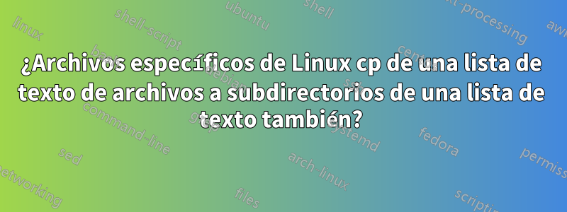 ¿Archivos específicos de Linux cp de una lista de texto de archivos a subdirectorios de una lista de texto también?