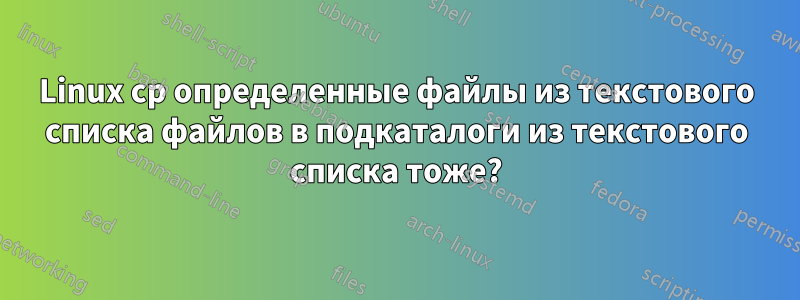 Linux cp определенные файлы из текстового списка файлов в подкаталоги из текстового списка тоже?