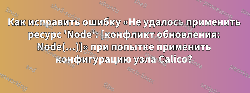 Как исправить ошибку «Не удалось применить ресурс 'Node': [конфликт обновления: Node(...)]» при попытке применить конфигурацию узла Calico?