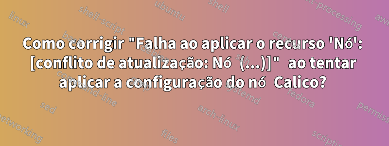 Como corrigir "Falha ao aplicar o recurso 'Nó': [conflito de atualização: Nó (...)]" ao tentar aplicar a configuração do nó Calico?