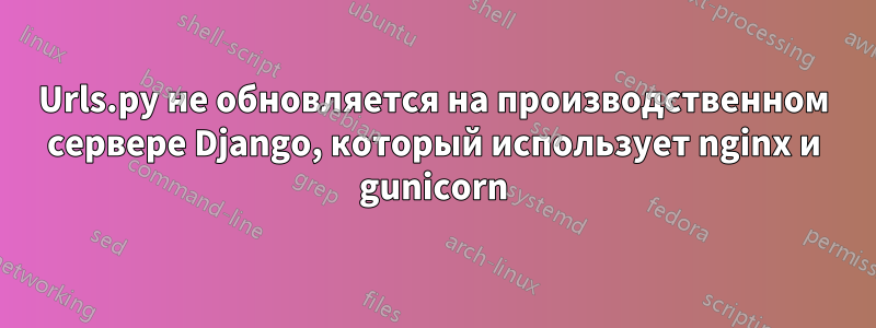 Urls.py не обновляется на производственном сервере Django, который использует nginx и gunicorn