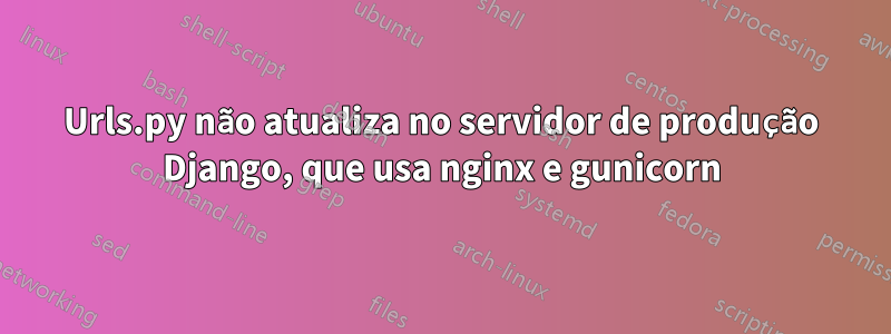 Urls.py não atualiza no servidor de produção Django, que usa nginx e gunicorn