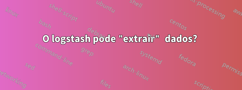 O logstash pode "extrair" dados?