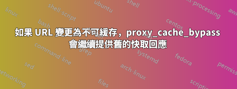 如果 URL 變更為不可緩存，proxy_cache_bypass 會繼續提供舊的快取回應