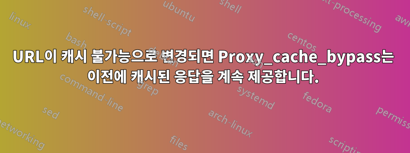 URL이 캐시 불가능으로 변경되면 Proxy_cache_bypass는 이전에 캐시된 응답을 계속 제공합니다.