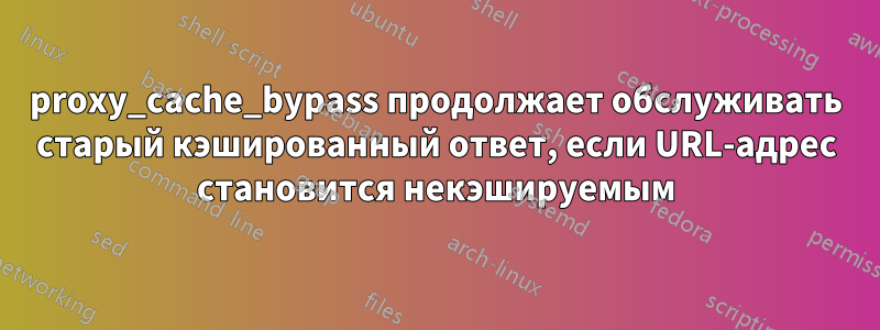 proxy_cache_bypass продолжает обслуживать старый кэшированный ответ, если URL-адрес становится некэшируемым