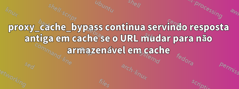proxy_cache_bypass continua servindo resposta antiga em cache se o URL mudar para não armazenável em cache