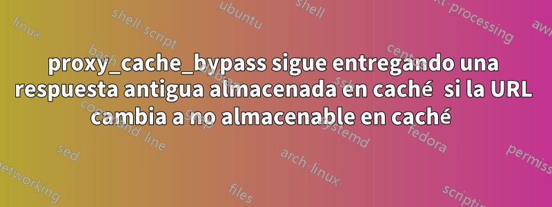 proxy_cache_bypass sigue entregando una respuesta antigua almacenada en caché si la URL cambia a no almacenable en caché