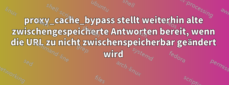 proxy_cache_bypass stellt weiterhin alte zwischengespeicherte Antworten bereit, wenn die URL zu nicht zwischenspeicherbar geändert wird
