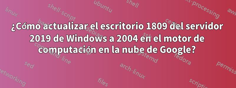 ¿Cómo actualizar el escritorio 1809 del servidor 2019 de Windows a 2004 en el motor de computación en la nube de Google?