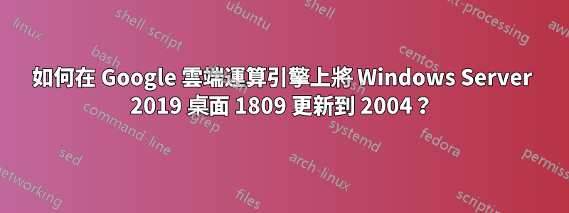 如何在 Google 雲端運算引擎上將 Windows Server 2019 桌面 1809 更新到 2004？