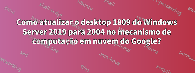 Como atualizar o desktop 1809 do Windows Server 2019 para 2004 no mecanismo de computação em nuvem do Google?