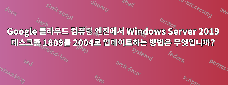 Google 클라우드 컴퓨팅 엔진에서 Windows Server 2019 데스크톱 1809를 2004로 업데이트하는 방법은 무엇입니까?