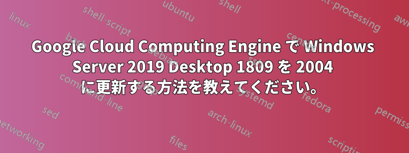 Google Cloud Computing Engine で Windows Server 2019 Desktop 1809 を 2004 に更新する方法を教えてください。