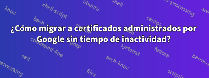 ¿Cómo migrar a certificados administrados por Google sin tiempo de inactividad?