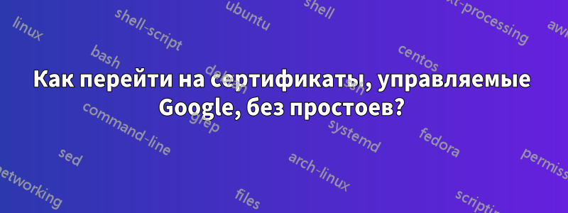 Как перейти на сертификаты, управляемые Google, без простоев?