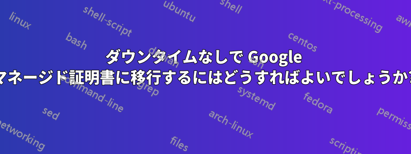 ダウンタイムなしで Google マネージド証明書に移行するにはどうすればよいでしょうか?