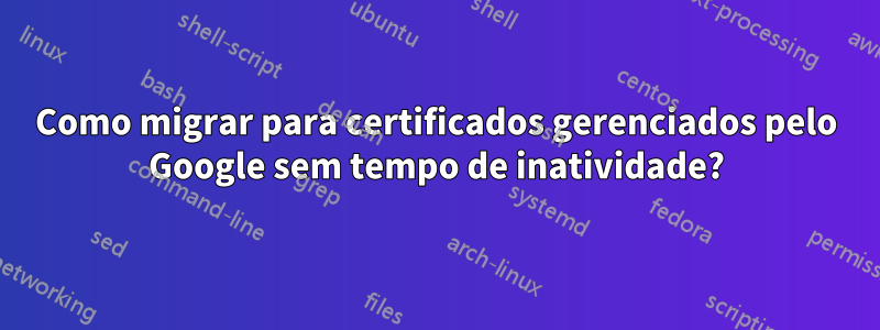 Como migrar para certificados gerenciados pelo Google sem tempo de inatividade?