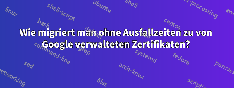 Wie migriert man ohne Ausfallzeiten zu von Google verwalteten Zertifikaten?