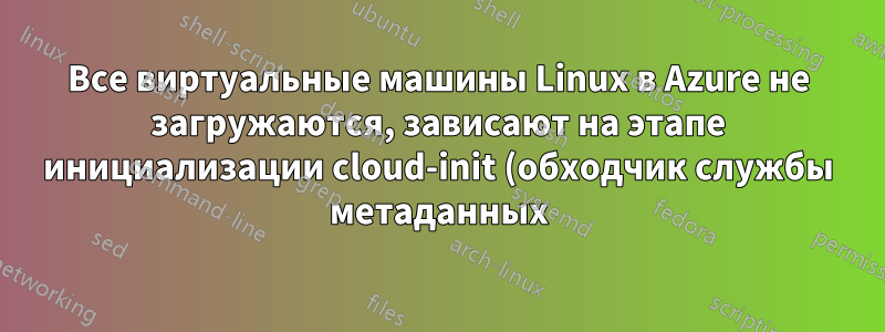 Все виртуальные машины Linux в Azure не загружаются, зависают на этапе инициализации cloud-init (обходчик службы метаданных)