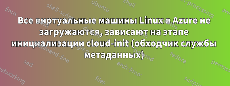 Все виртуальные машины Linux в Azure не загружаются, зависают на этапе инициализации cloud-init (обходчик службы метаданных)