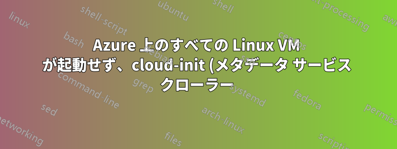 Azure 上のすべての Linux VM が起動せず、cloud-init (メタデータ サービス クローラー) の初期化で停止します