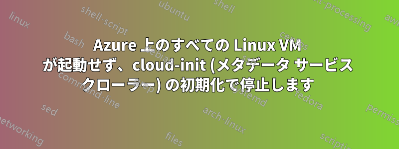 Azure 上のすべての Linux VM が起動せず、cloud-init (メタデータ サービス クローラー) の初期化で停止します