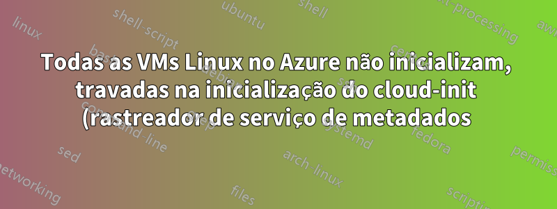 Todas as VMs Linux no Azure não inicializam, travadas na inicialização do cloud-init (rastreador de serviço de metadados)