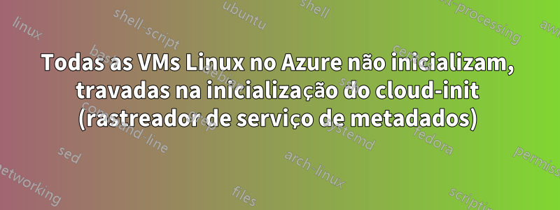Todas as VMs Linux no Azure não inicializam, travadas na inicialização do cloud-init (rastreador de serviço de metadados)